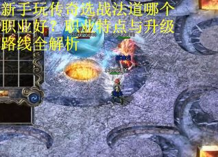新手玩传奇选战法道哪个职业好？职业特点与升级路线全解析