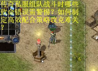 传奇私服组队战斗时哪些致命错误需警惕？如何制定高效配合策略攻克难关？