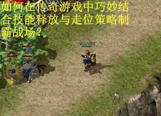如何在传奇游戏中巧妙结合技能释放与走位策略制霸战场？