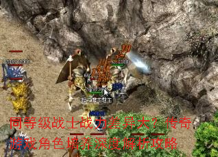 同等级战士战力差异大?传奇游戏角色培养深度解析攻略 同等级战士战力差异大?传奇游戏角色培养深度解析攻略